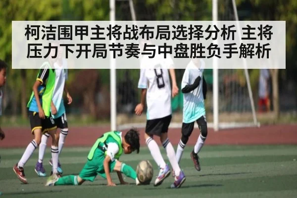 柯洁围甲主将战布局选择分析 主将压力下开局节奏与中盘胜负手解析 | kaiyun